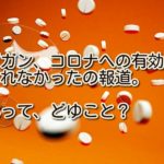 アビガン、コロナへの有効性は示されなかったの報道。どゆこと?