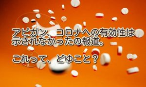 アビガン、コロナへの有効性は示されなかったの報道。どゆこと?