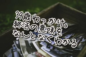 39歳わっかけ。終活の意味をなんとなく、わかる