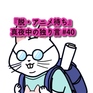 『脱・アニメ待ち。ワクワクの機会損失。』真夜中の独り言 #40