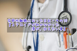 突発性難聴になった日記・その10『ステロイドが効かなかった僕が、伝えたい事』